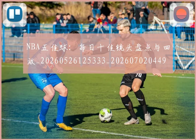 NBA五佳球：每日十佳镜头盘点与回放_20260526125333_20260702044953