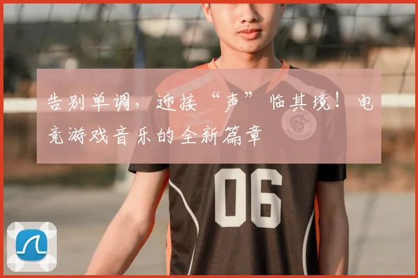 告别单调，迎接“声”临其境！电竞游戏音乐的全新篇章