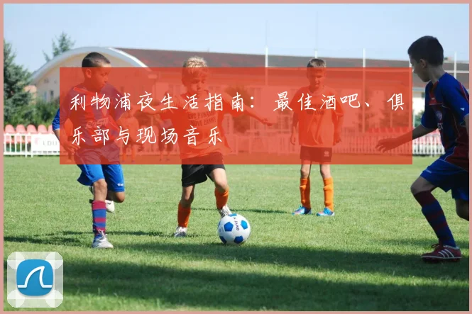 利物浦夜生活指南:最佳酒吧、俱乐部与现场音乐
