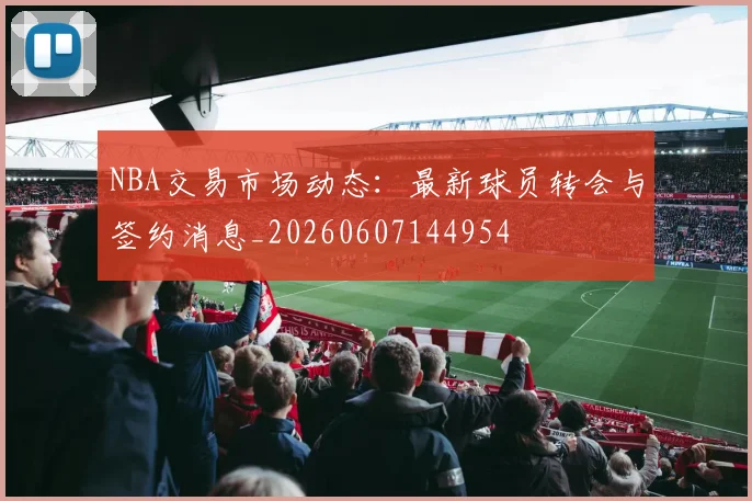 NBA交易市场动态：最新球员转会与签约消息_20260607144954