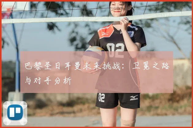 巴黎圣日耳曼未来挑战：卫冕之路与对手分析