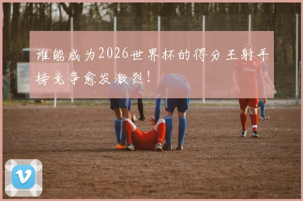 谁能成为2026世界杯的得分王射手榜竞争愈发激烈!