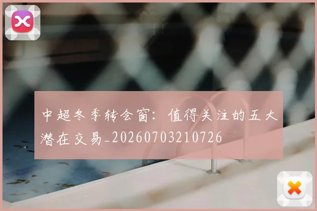 中超冬季转会窗：值得关注的五大潜在交易_20260703210726