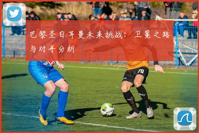 巴黎圣日耳曼未来挑战：卫冕之路与对手分析