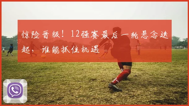 惊险晋级！12强赛最后一轮悬念迭起，谁能抓住机遇