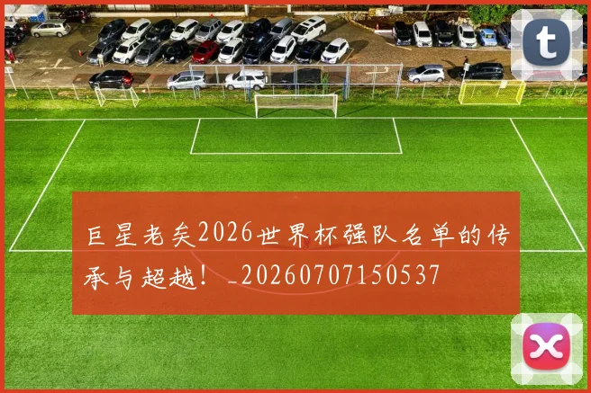 巨星老矣2026世界杯强队名单的传承与超越!_20260707150537