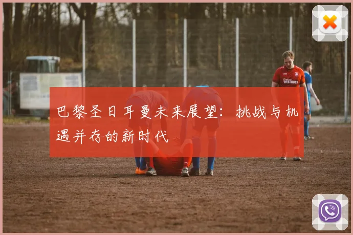 巴黎圣日耳曼未来展望：挑战与机遇并存的新时代