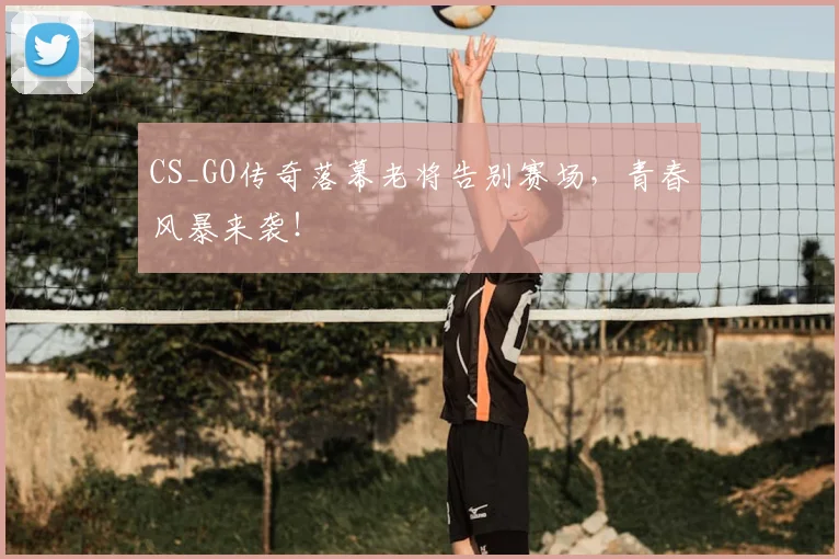 CS_GO传奇落幕老将告别赛场,青春风暴来袭!
