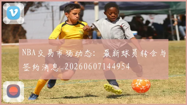 NBA交易市场动态:最新球员转会与签约消息_20260607144954