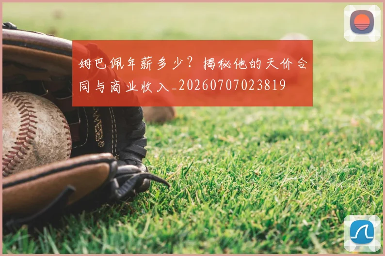 姆巴佩年薪多少？揭秘他的天价合同与商业收入_20260707023819