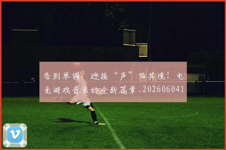 告别单调，迎接“声”临其境！电竞游戏音乐的全新篇章_20260604144046