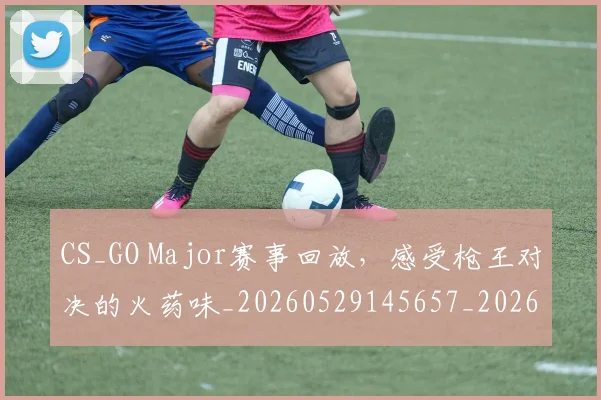 CS_GO Major赛事回放，感受枪王对决的火药味_20260529145657_20260702041333